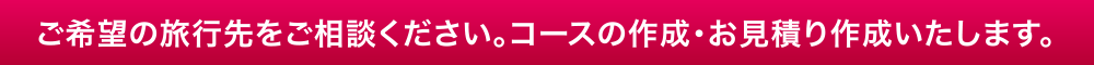 ご希望の旅行先をご相談ください。コースの作成・お見積り作成いたします。